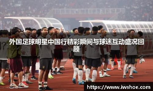外国足球明星中国行精彩瞬间与球迷互动盛况回顾