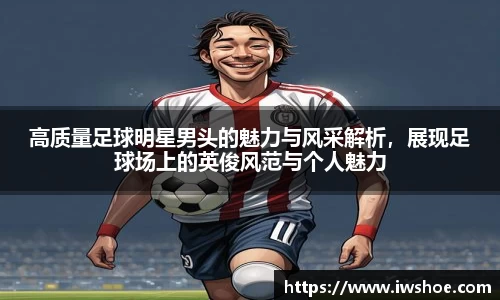 高质量足球明星男头的魅力与风采解析，展现足球场上的英俊风范与个人魅力